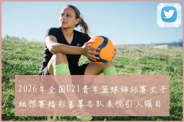 2026年全国U21青年篮球锦标赛女子组预赛精彩落幕各队表现引人瞩目