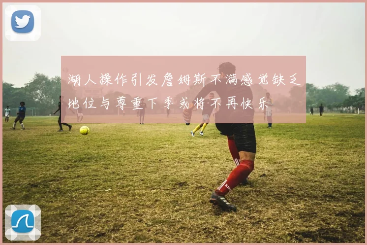 湖人操作引发詹姆斯不满感觉缺乏地位与尊重下季或将不再快乐