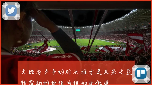 文班与卢卡的对决谁才是未来之星特雷杨的价值为何如此低廉