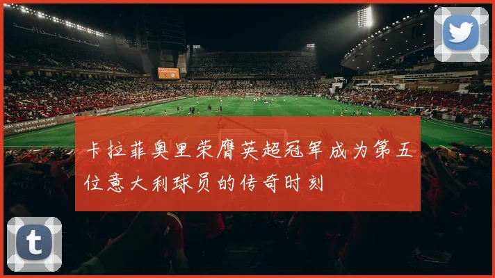 卡拉菲奥里荣膺英超冠军成为第五位意大利球员的传奇时刻