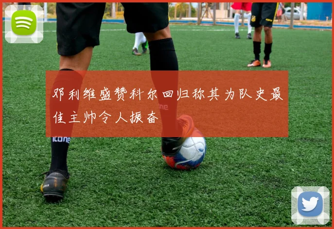 邓利维盛赞科尔回归称其为队史最佳主帅令人振奋