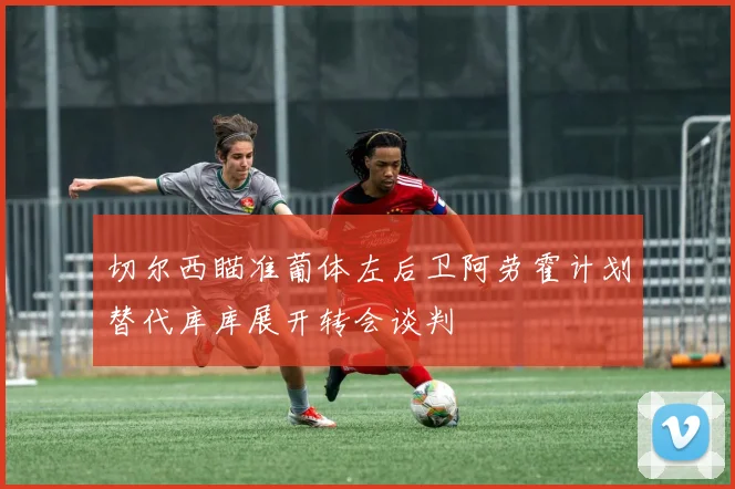 切尔西瞄准葡体左后卫阿劳霍计划替代库库展开转会谈判
