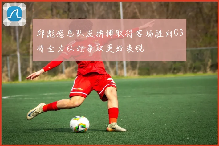 邱彪感恩队友拼搏取得客场胜利G3将全力以赴争取更好表现