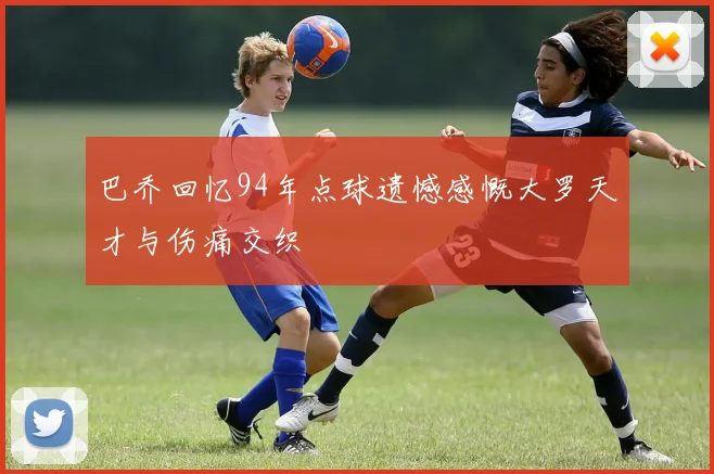 巴乔回忆94年点球遗憾感慨大罗天才与伤痛交织