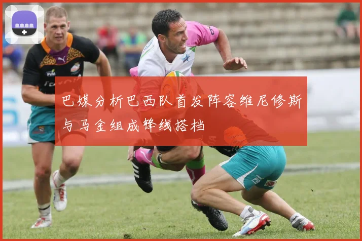 巴媒分析巴西队首发阵容维尼修斯与马金组成锋线搭档