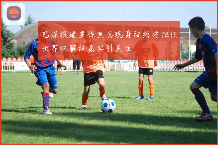 巴媒报道罗德里戈现身纽约将担任世界杯解说嘉宾引关注