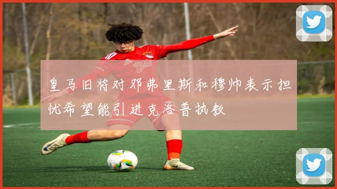 皇马旧将对邓弗里斯和穆帅表示担忧希望能引进克洛普执教