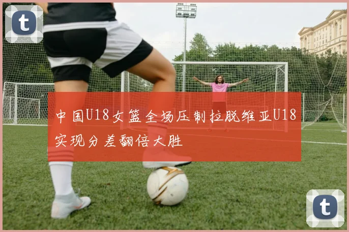 中国U18女篮全场压制拉脱维亚U18实现分差翻倍大胜