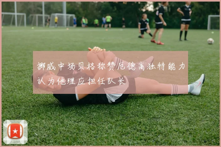 挪威中场贝格称赞厄德高独特能力认为他理应担任队长