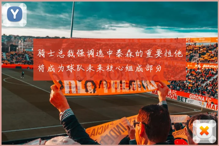 骑士总裁强调选中泰森的重要性他将成为球队未来核心组成部分