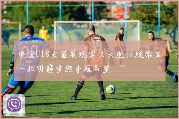 中国U18女篮展现实力大胜拉脱维亚一扫阴霾重燃夺冠希望