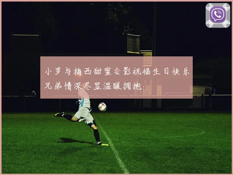 小罗与梅西甜蜜合影祝福生日快乐兄弟情深尽显温暖拥抱