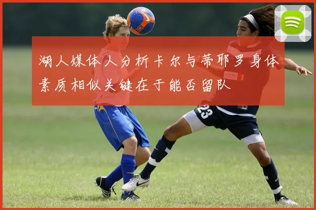 湖人媒体人分析卡尔与蒂耶罗身体素质相似关键在于能否留队
