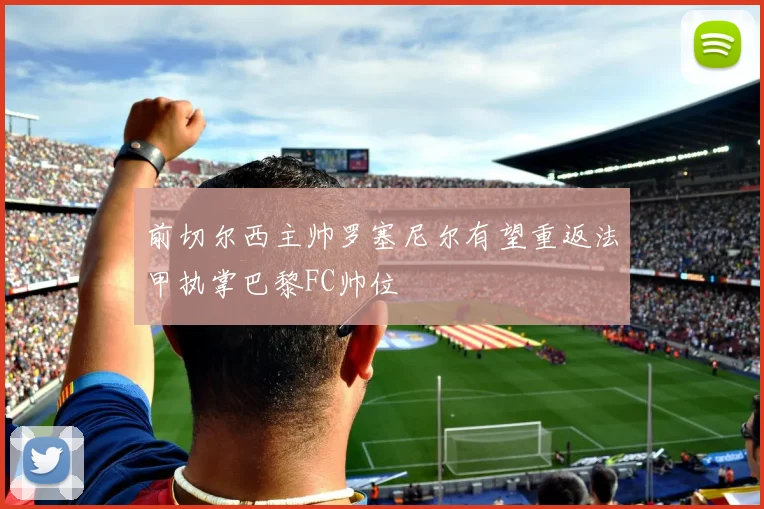 前切尔西主帅罗塞尼尔有望重返法甲执掌巴黎FC帅位
