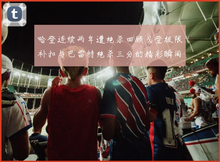 哈登连续两年遭绝杀回顾戈登极限补扣与巴雷特绝杀三分的精彩瞬间