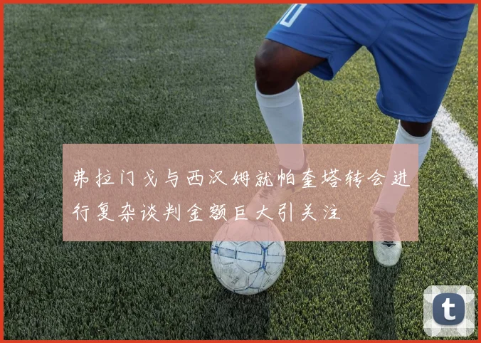 弗拉门戈与西汉姆就帕奎塔转会进行复杂谈判金额巨大引关注