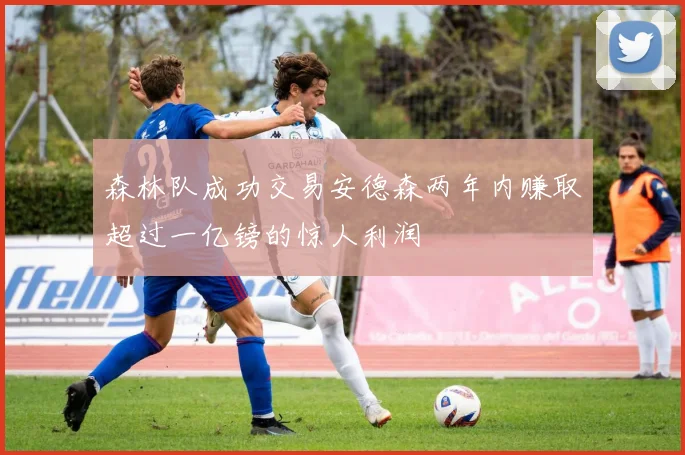 森林队成功交易安德森两年内赚取超过一亿镑的惊人利润