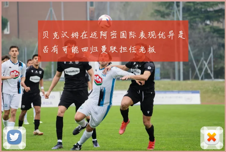 贝克汉姆在迈阿密国际表现优异是否有可能回归曼联担任老板