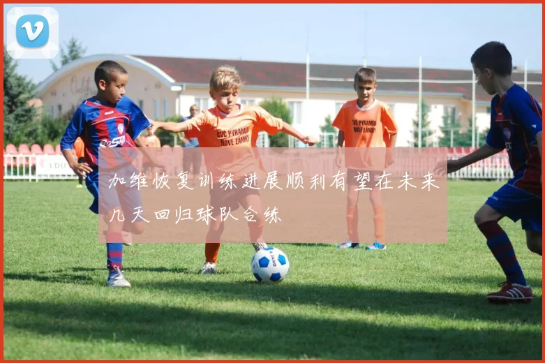 加维恢复训练进展顺利有望在未来几天回归球队合练