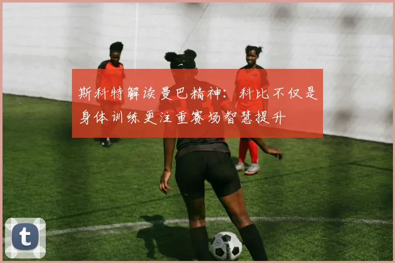 斯科特解读曼巴精神：科比不仅是身体训练更注重赛场智慧提升